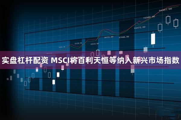 实盘杠杆配资 MSCI将百利天恒等纳入新兴市场指数