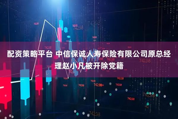 配资策略平台 中信保诚人寿保险有限公司原总经理赵小凡被开除党籍