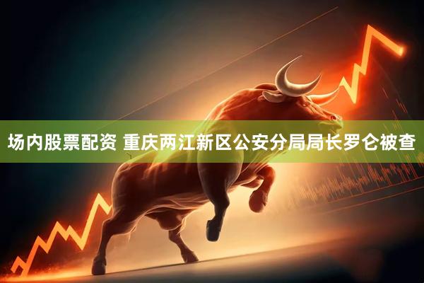 场内股票配资 重庆两江新区公安分局局长罗仑被查