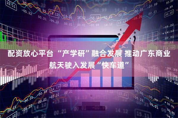 配资放心平台 “产学研”融合发展 推动广东商业航天驶入发展“快车道”