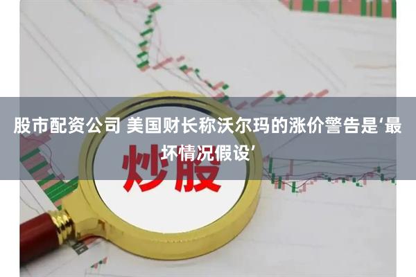 股市配资公司 美国财长称沃尔玛的涨价警告是‘最坏情况假设’