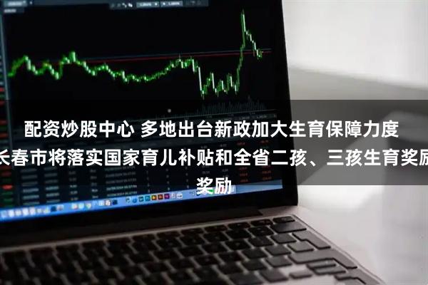 配资炒股中心 多地出台新政加大生育保障力度 长春市将落实国家育儿补贴和全省二孩、三孩生育奖励