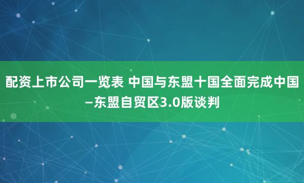 配资上市公司一览表 中国与东盟十国全面完成中国―东盟自贸区3.0版谈判