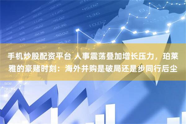 手机炒股配资平台 人事震荡叠加增长压力，珀莱雅的豪赌时刻：海外并购是破局还是步同行后尘