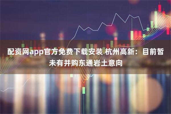 配资网app官方免费下载安装 杭州高新：目前暂未有并购东通岩土意向