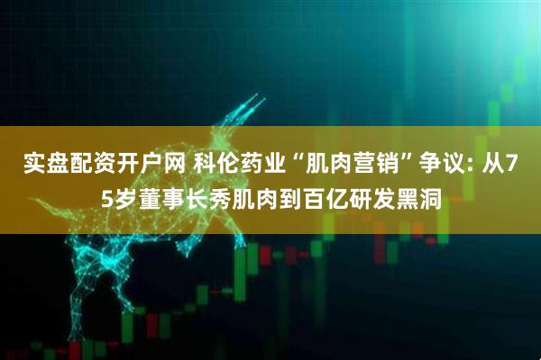 实盘配资开户网 科伦药业“肌肉营销”争议: 从75岁董事长秀肌肉到百亿研发黑洞