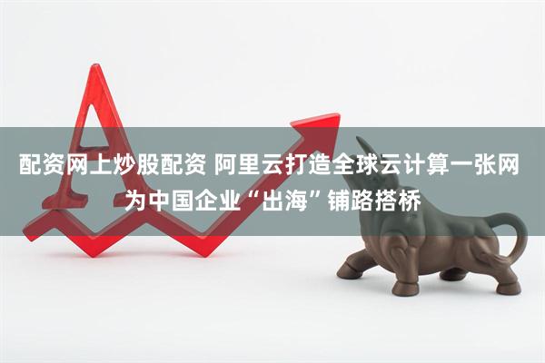 配资网上炒股配资 阿里云打造全球云计算一张网 为中国企业“出海”铺路搭桥