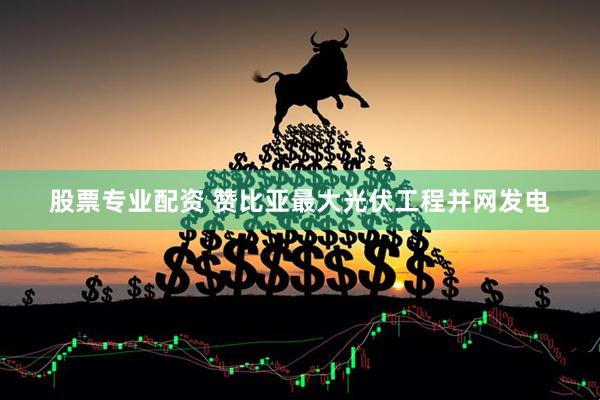 股票专业配资 赞比亚最大光伏工程并网发电