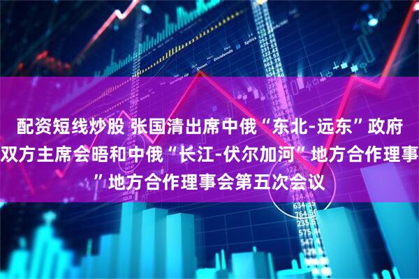 配资短线炒股 张国清出席中俄“东北-远东”政府间合作委员会双方主席会晤和中俄“长江-伏尔加河”地方合作理事会第五次会议