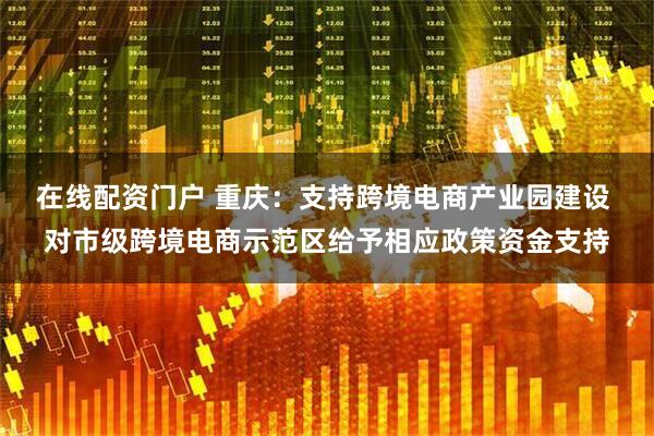 在线配资门户 重庆：支持跨境电商产业园建设 对市级跨境电商示范区给予相应政策资金支持