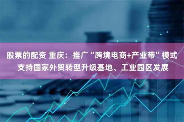 股票的配资 重庆：推广“跨境电商+产业带”模式 支持国家外贸转型升级基地、工业园区发展