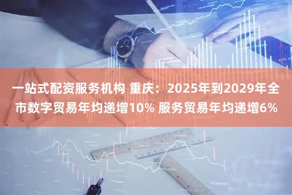 一站式配资服务机构 重庆：2025年到2029年全市数字贸易年均递增10% 服务贸易年均递增6%