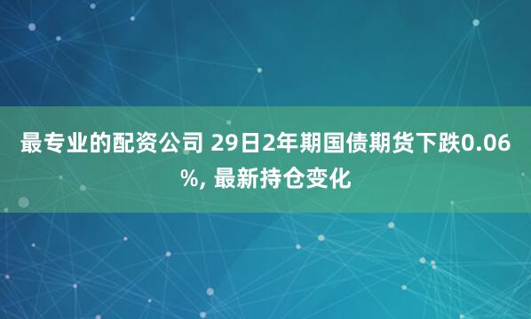 最专业的配资公司 29日2年期国债期货下跌0.06%, 最新持仓变化