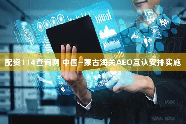 配资114查询网 中国—蒙古海关AEO互认安排实施