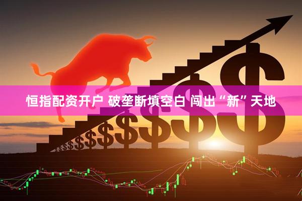 恒指配资开户 破垄断填空白 闯出“新”天地