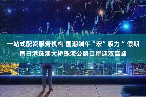 一站式配资服务机构 国潮端午“宏”吸力“ 假期首日港珠澳大桥珠海公路口岸迎双高峰