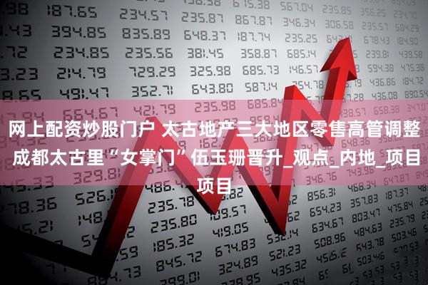 网上配资炒股门户 太古地产三大地区零售高管调整 成都太古里“女掌门”伍玉珊晋升_观点_内地_项目