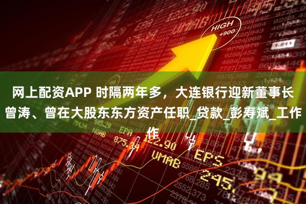 网上配资APP 时隔两年多，大连银行迎新董事长曾涛、曾在大股东东方资产任职_贷款_彭寿斌_工作