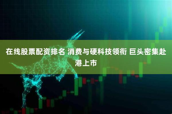 在线股票配资排名 消费与硬科技领衔 巨头密集赴港上市