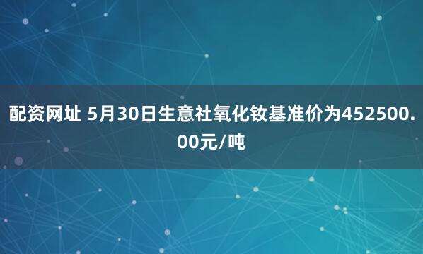 配资网址 5月30日生意社氧化钕基准价为452500.00元/吨