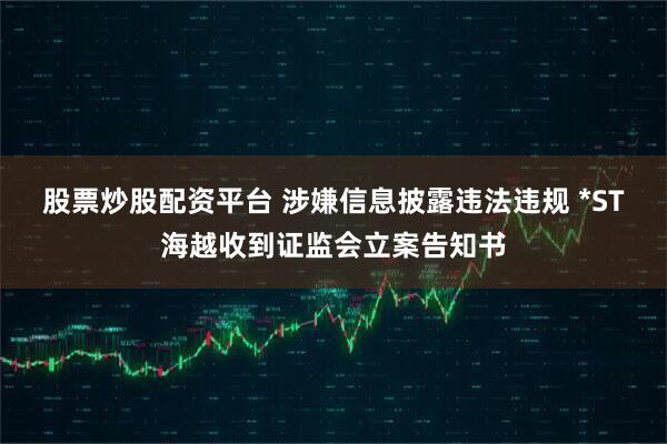 股票炒股配资平台 涉嫌信息披露违法违规 *ST海越收到证监会立案告知书