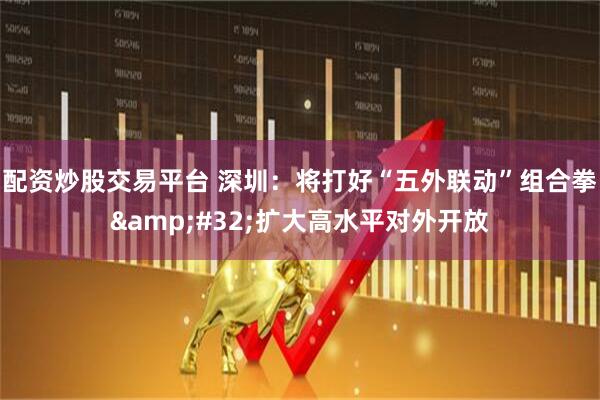 配资炒股交易平台 深圳：将打好“五外联动”组合拳&#32;扩大高水平对外开放