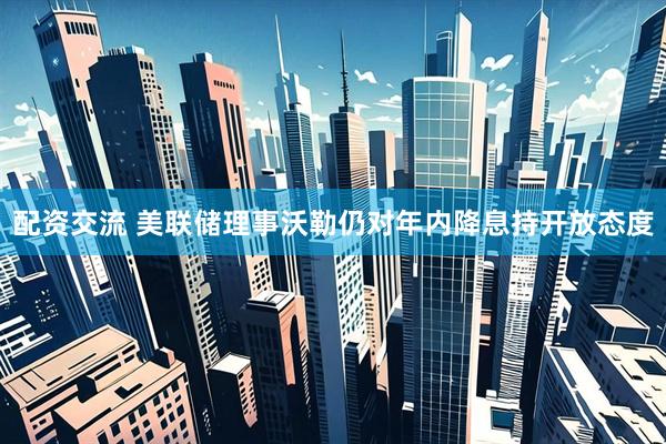 配资交流 美联储理事沃勒仍对年内降息持开放态度