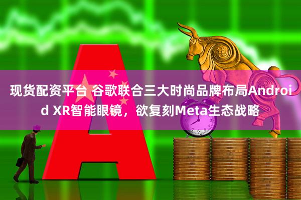 现货配资平台 谷歌联合三大时尚品牌布局Android XR智能眼镜，欲复刻Meta生态战略