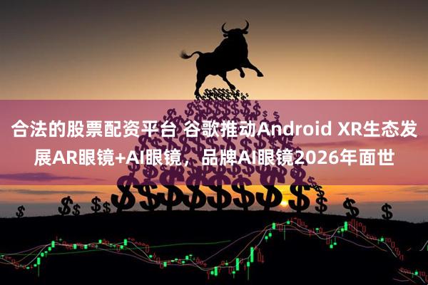 合法的股票配资平台 谷歌推动Android XR生态发展AR眼镜+AI眼镜，品牌AI眼镜2026年面世