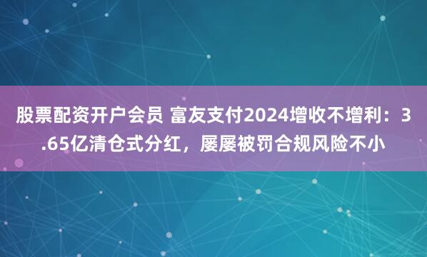 股票配资开户会员 富友支付2024增收不增利：3.65亿清仓式分红，屡屡被罚合规风险不小