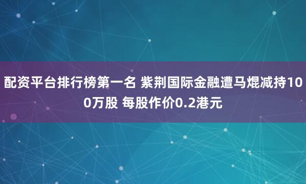 配资平台排行榜第一名 紫荆国际金融遭马焜减持100万股 每股作价0.2港元
