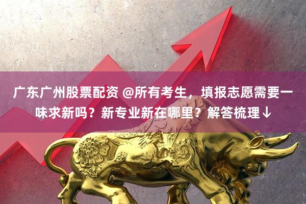 广东广州股票配资 @所有考生，填报志愿需要一味求新吗？新专业新在哪里？解答梳理↓