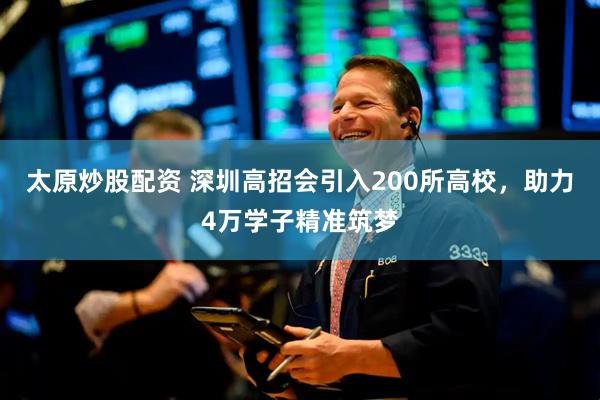 太原炒股配资 深圳高招会引入200所高校，助力4万学子精准筑梦