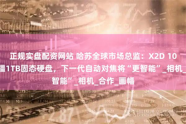 正规实盘配资网站 哈苏全球市场总监：X2D 100C搭载大疆1TB固态硬盘，下一代自动对焦将“更智能”_相机_合作_画幅