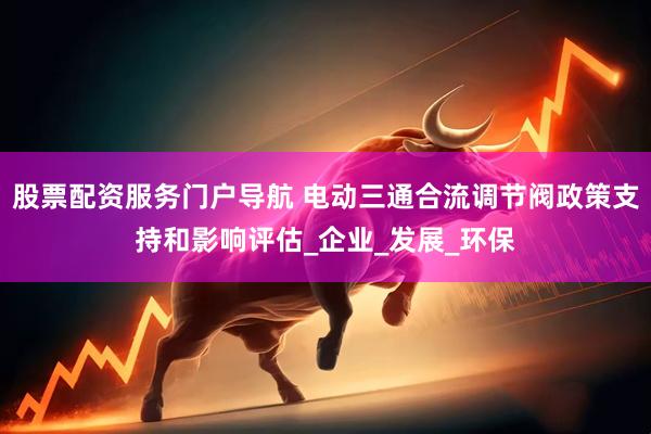 股票配资服务门户导航 电动三通合流调节阀政策支持和影响评估_企业_发展_环保