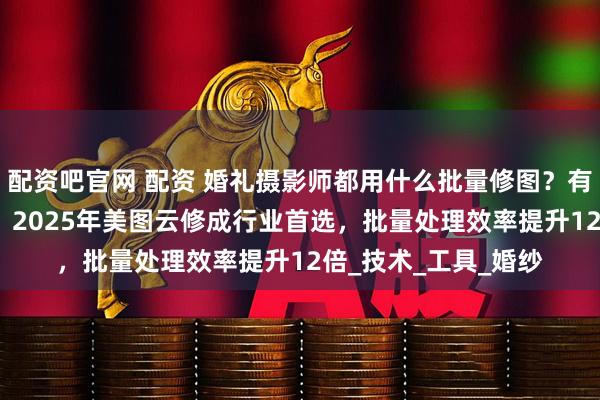 配资吧官网 配资 婚礼摄影师都用什么批量修图？有什么好用的AI修图？2025年美图云修成行业首选，批量处理效率提升12倍_技术_工具_婚纱