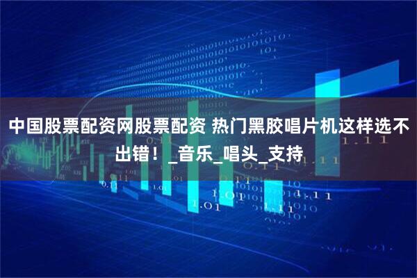 中国股票配资网股票配资 热门黑胶唱片机这样选不出错！_音乐_唱头_支持