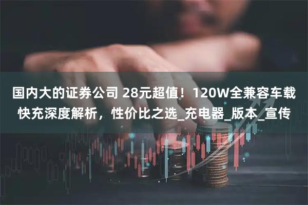 国内大的证券公司 28元超值！120W全兼容车载快充深度解析，性价比之选_充电器_版本_宣传
