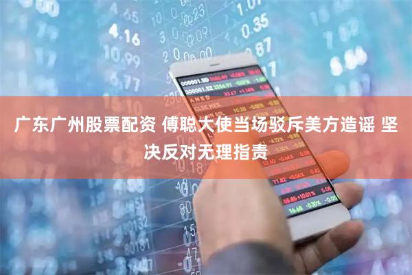 广东广州股票配资 傅聪大使当场驳斥美方造谣 坚决反对无理指责