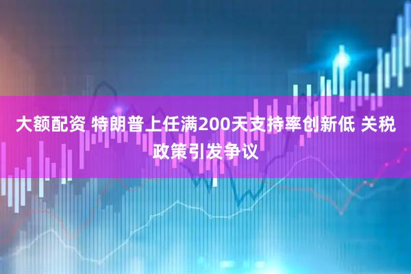 大额配资 特朗普上任满200天支持率创新低 关税政策引发争议