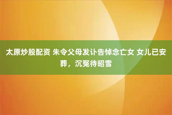 太原炒股配资 朱令父母发讣告悼念亡女 女儿已安葬，沉冤待昭雪