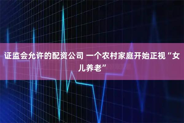 证监会允许的配资公司 一个农村家庭开始正视“女儿养老”