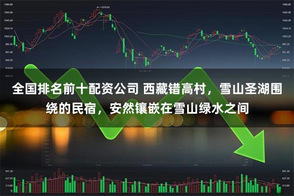 全国排名前十配资公司 西藏错高村，雪山圣湖围绕的民宿，安然镶嵌在雪山绿水之间