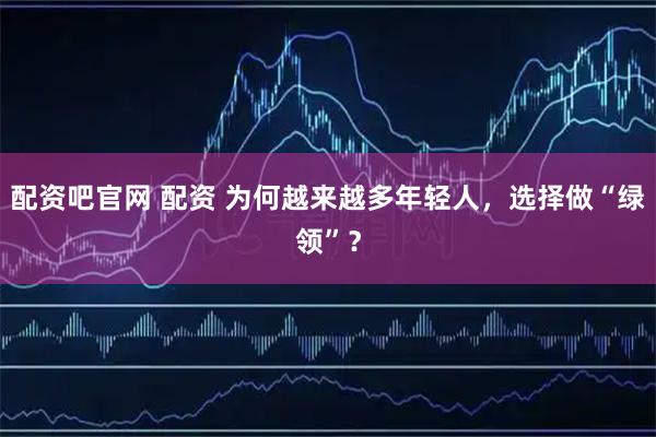 配资吧官网 配资 为何越来越多年轻人，选择做“绿领”？